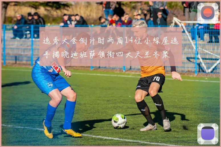 选秀大会倒计时两周14位小绿屋选手揭晓迪班萨领衔四大天王齐聚