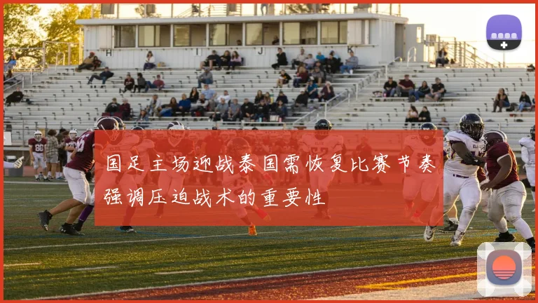 国足主场迎战泰国需恢复比赛节奏强调压迫战术的重要性