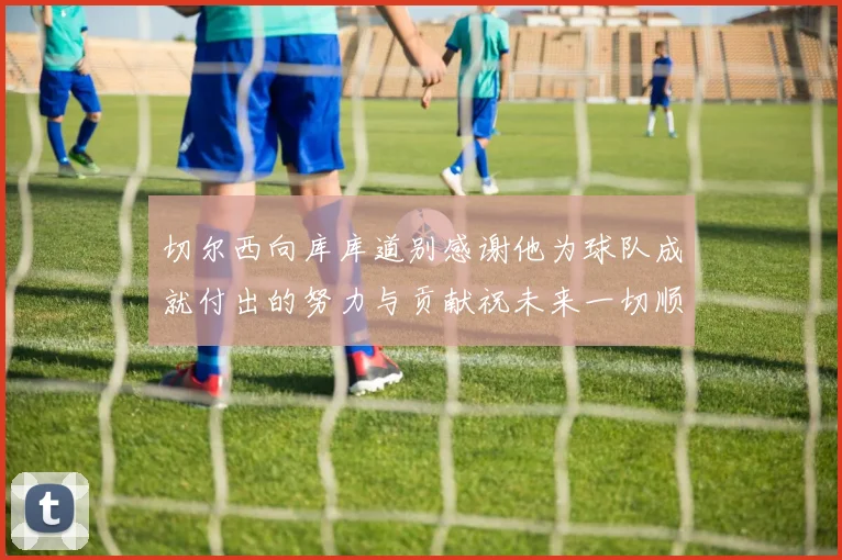 切尔西向库库道别感谢他为球队成就付出的努力与贡献祝未来一切顺利