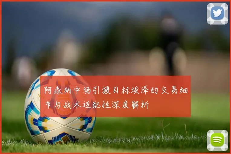 阿森纳中场引援目标埃泽的交易细节与战术适配性深度解析