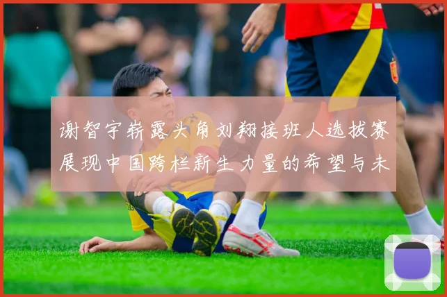 谢智宇崭露头角刘翔接班人选拔赛展现中国跨栏新生力量的希望与未来