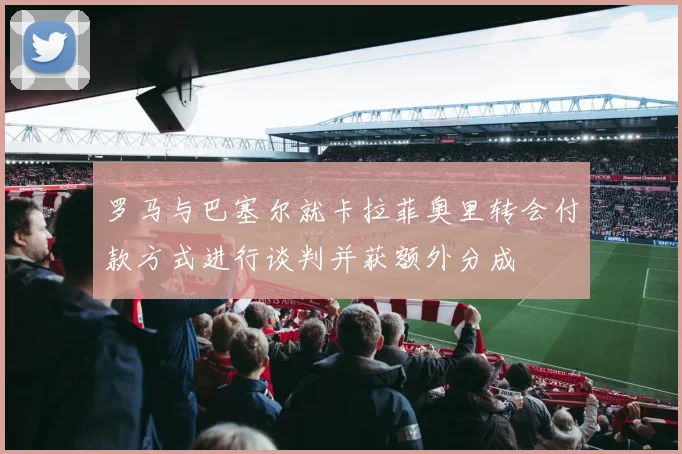 罗马与巴塞尔就卡拉菲奥里转会付款方式进行谈判并获额外分成