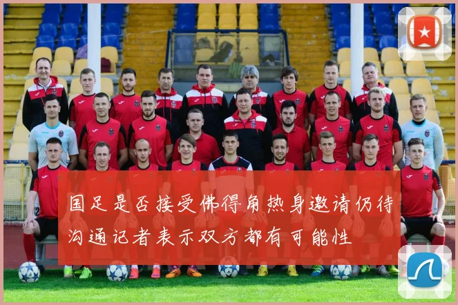 国足是否接受佛得角热身邀请仍待沟通记者表示双方都有可能性