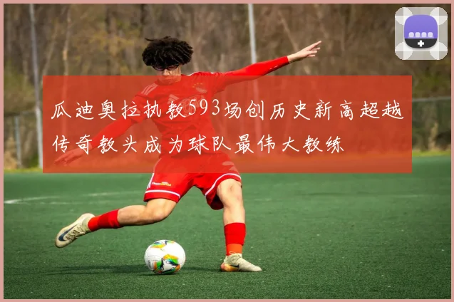 瓜迪奥拉执教593场创历史新高超越传奇教头成为球队最伟大教练