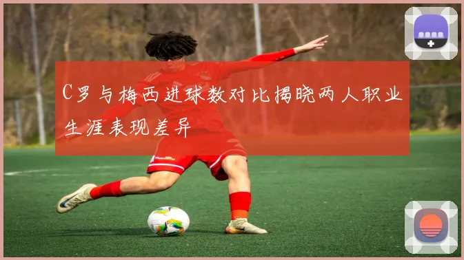 C罗与梅西进球数对比揭晓两人职业生涯表现差异