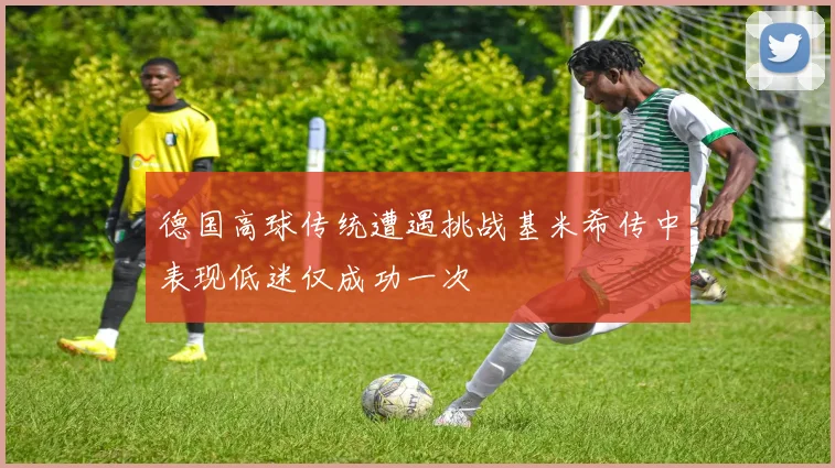 德国高球传统遭遇挑战基米希传中表现低迷仅成功一次
