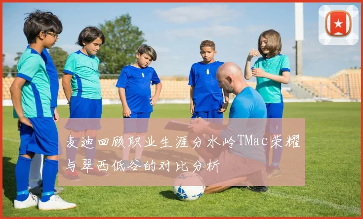 麦迪回顾职业生涯分水岭TMac荣耀与翠西低谷的对比分析