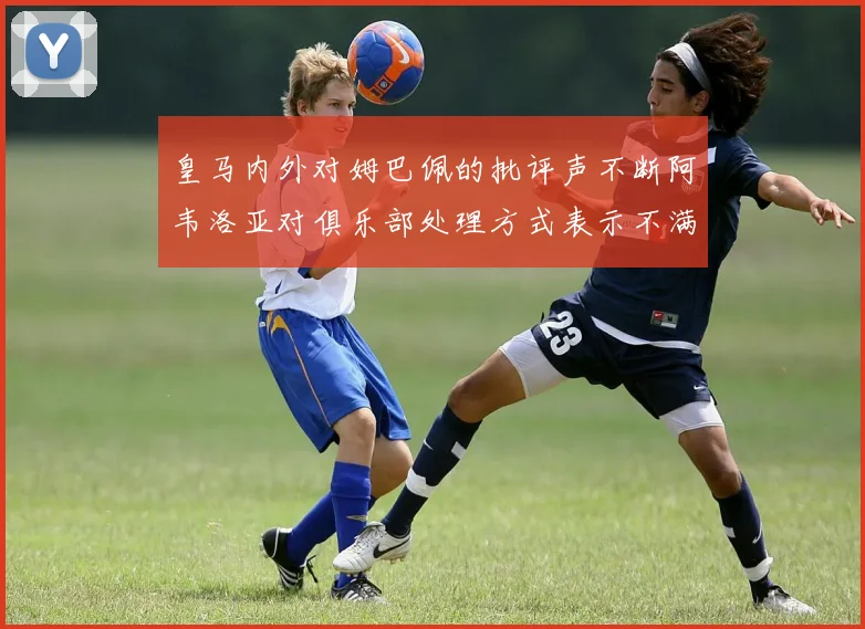 皇马内外对姆巴佩的批评声不断阿韦洛亚对俱乐部处理方式表示不满