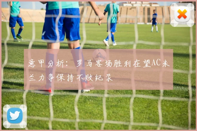 意甲分析：罗马客场胜利在望AC米兰力争保持不败纪录