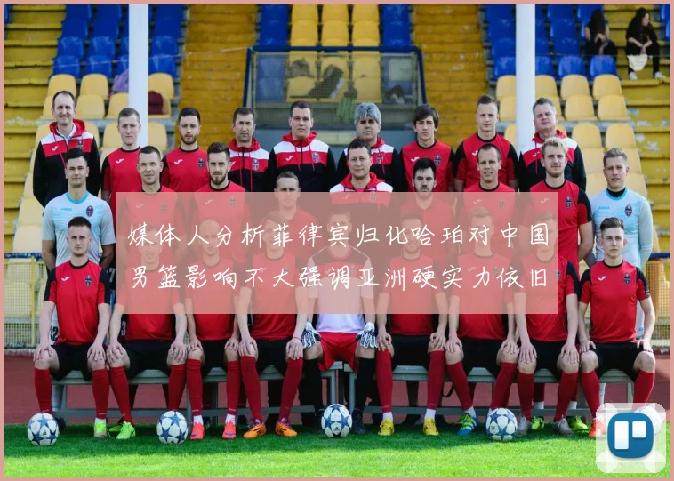 媒体人分析菲律宾归化哈珀对中国男篮影响不大强调亚洲硬实力依旧强劲