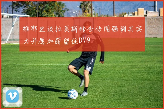 维耶里谈拉莫斯转会传闻强调其实力并愿加薪留住DV9