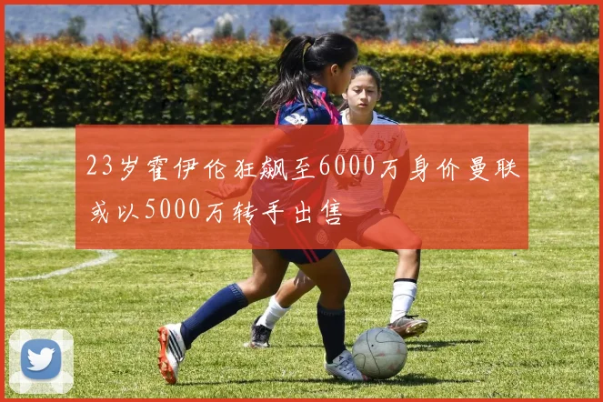 23岁霍伊伦狂飙至6000万身价曼联或以5000万转手出售