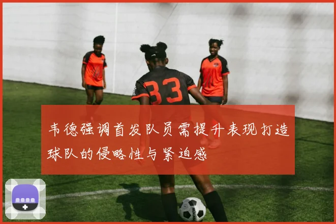 韦德强调首发队员需提升表现打造球队的侵略性与紧迫感