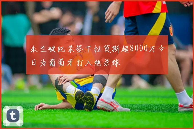 米兰破纪录签下拉莫斯超8000万今日为葡萄牙打入绝杀球