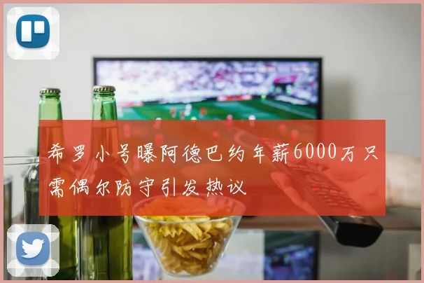 希罗小号曝阿德巴约年薪6000万只需偶尔防守引发热议