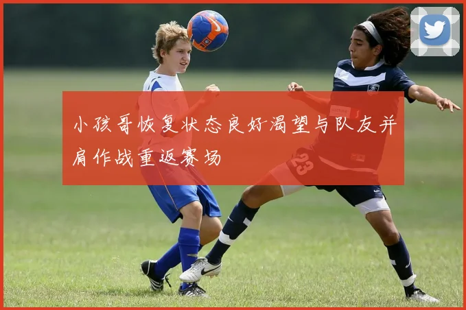 小孩哥恢复状态良好渴望与队友并肩作战重返赛场