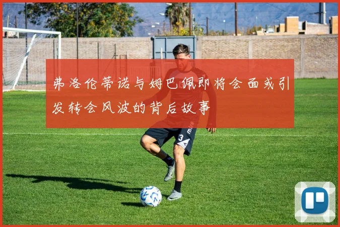弗洛伦蒂诺与姆巴佩即将会面或引发转会风波的背后故事