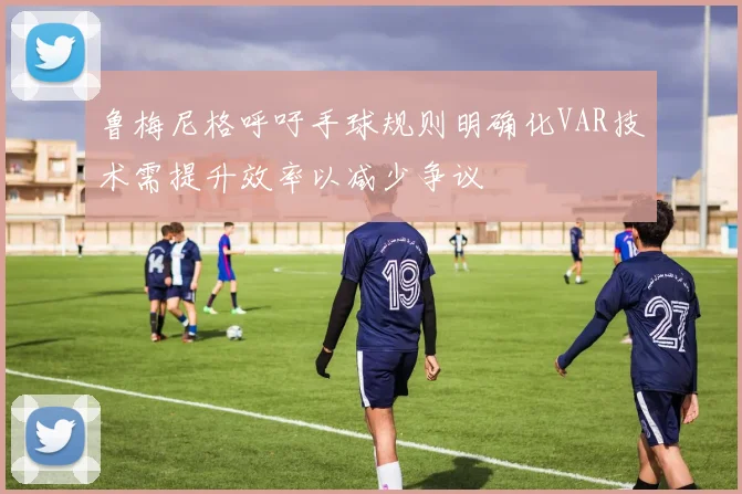 鲁梅尼格呼吁手球规则明确化VAR技术需提升效率以减少争议